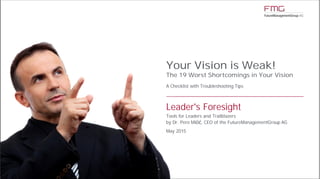 www.FutureManagementGroup.com
BereichABereichB
Your Vision is Weak!
The 19 Worst Shortcomings in Your Vision
A Checklist with Troubleshooting Tips
Leader's Foresight
Tools for Leaders and Trailblazers
by Dr. Pero Mićić, CEO of the FutureManagementGroup AG
May 2015
 