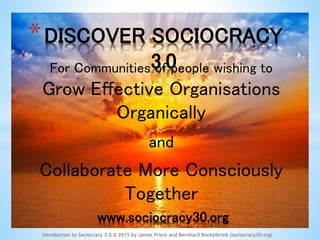 *DISCOVER SOCIOCRACY 3.0
Introduction to Sociocracy 3.0 © 2015 by James Priest and Bernhard Bockelbrink (sociocracy30.org)
For Communities of people wishing to
Grow Effective Organisations
Organically
and
Collaborate More Consciously
Together
www.sociocracy30.org
 