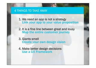 4 THINGS TO TAKE AWAY
4. Make better design decisions
Use a UX Framework
1. We need an app is not a strategy
Link your app to your value proposition
2. It is a fine line between great and lousy
Map the entire customer journey
3. Giants smell
Create your own design vision
 