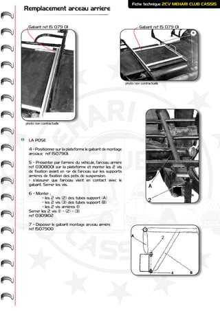 ME
HARI -
2CV-
-
CASSIS
CLUB
Fiche technique 2CV MEHARI CLUB CASSIS
Remplacement arceau arriere
LA POSE
4 - Positionner sur la plateforme le gabarit de montage
arceaux réf 1507901.
5 - Présenter par l’arrière du véhicule, l’arceau arrière
réf 0308001 sur la plateforme et monter les 2 vis
de fixation avant en «a» de l’arceau sur les supports
arrières de fixation des pots de suspension.
- s’assurer que l’arceau vient en contact avec le
gabarit. Serrer les vis.
6 - Monter :
	 - les 2 vis (2) des tubes support (A)
	 - les 2 vis (3) des tubes support (B)
	 - les 2 vis arrières (1)
Serrer les 2 vis (1) - (2) - (3)
réf 0309102
7 - Déposer le gabarit montage arceau arrière
réf 1507900
Gabarit réf 15 079 01Gabarit réf 15 079 01
photo non contractuelle
photo non contractuelle
2
 