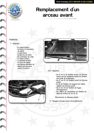 ME
HARI -
2CV-
-
CASSIS
CLUB
Remplacement d’un
arceau avant
Fiche technique 2CV MEHARI CLUB CASSIS
DÉPOSE
1 - Déposer :
	 - le capot-moteur
	 - la bâche et l’armature
	 de bâche
	 - le pare-brise
	 - la planche de bord
	 - les panneaux de côté,
	 - le hayon arrière,
	 - le panneau arrière
	 - le fond de caisse,
	 - les barres latérales de
	 liaison des arceaux
	 avant et arrière..
2 - Déposer :
	 - les 2 vis (1) de fixation arrière de l’arceau
	 avant, sur les supports avant de fixation
	 des pots de suspension,
	 - les 2 vis (2) de fixation avant de l’arceau 	
	 avant
	 - la vis de fixation du support de maître
	 cylindre de l’arceau avant
	 - les 2 vis (3) de fixation du tuyau
	 d’échappement
	 - les colliers de caoutchouc de fixation du
	 faisceau arrière en «a» et «b».
	 Déconnecter le faisceau arrière.
3 - Dégager l’arceau avant de la plateforme
2
1
3
a
b
 