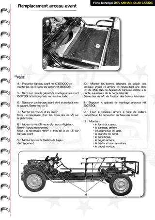 ME
HARI -
2CV-
-
CASSIS
CLUB
Fiche technique 2CV MEHARI CLUB CASSIS
Remplacement arceau avant
POSE
4/ Présenter l’arceau avant réf 0303000 et
monter les vis (1) sans les serrer réf 0101002.
5/ Mettre en place le gabarit de montage arceaux réf
1507901 (attention photo non contractuelle)
6/ S’assurer que l’arceau avant vient en contact avec
le gabarit. Serrer les vis (1).
7/ Monter les vis (2) et les serrer
Nota : si nécessaire «tirer» les trous des vis (2) sur
la plateforme.
8/ Monter la vis (3) munie d’un écrou «Nylstop».
Serrer l’écrou modérément.
Nota : si nécessaire «tirer» le trou de la vis (3) sur
l’arceau avant
9/ Monter les vis de fixation de tuyau
d’échappement.
10/ Monter les barres latérales de liaison des
arceaux avant et arrière en respectant une cote
«d» de 390 mm du dessus de l’arceau arrière à la
partie supérieure de la barre latérale.
Serrer les vis (4) de fixation des barres latérales
11/ Déposer le gabarit de montage arceaux réf
1507901.
12/ Fixer le faisceau arrière à l’aide de colliers
caoutchouc. Le connecter au faisceau avant.
13/ Monter :
	 - le fond de caisse,
	 - le panneau arrière,
	 - les panneaux de côté,
	 - la planche de bord,
	 - le pare-brise,
	 - le hayon arrière,
	 - la bâche et son armature,
	 - le capot moteur.
2
 