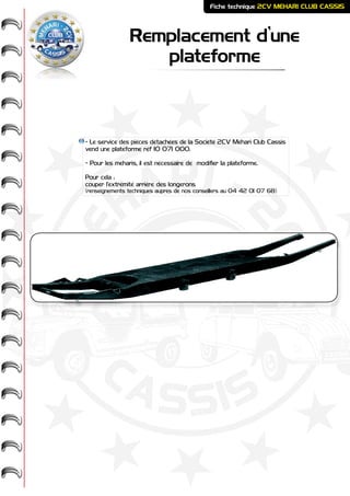 ME
HARI -
2CV-
-
CASSIS
CLUB
Remplacement d’une
plateforme
Fiche technique 2CV MEHARI CLUB CASSIS
- Le service des pièces détachées de la Société 2CV Méhari Club Cassis
vend une plateforme réf 10 071 000.
- Pour les meharis, il est nécessaire de modifier la plateforme.
Pour cela :
couper l’extrémité arrière des longerons
(renseignements techniques auprès de nos conseillers au 04 42 01 07 68)
 