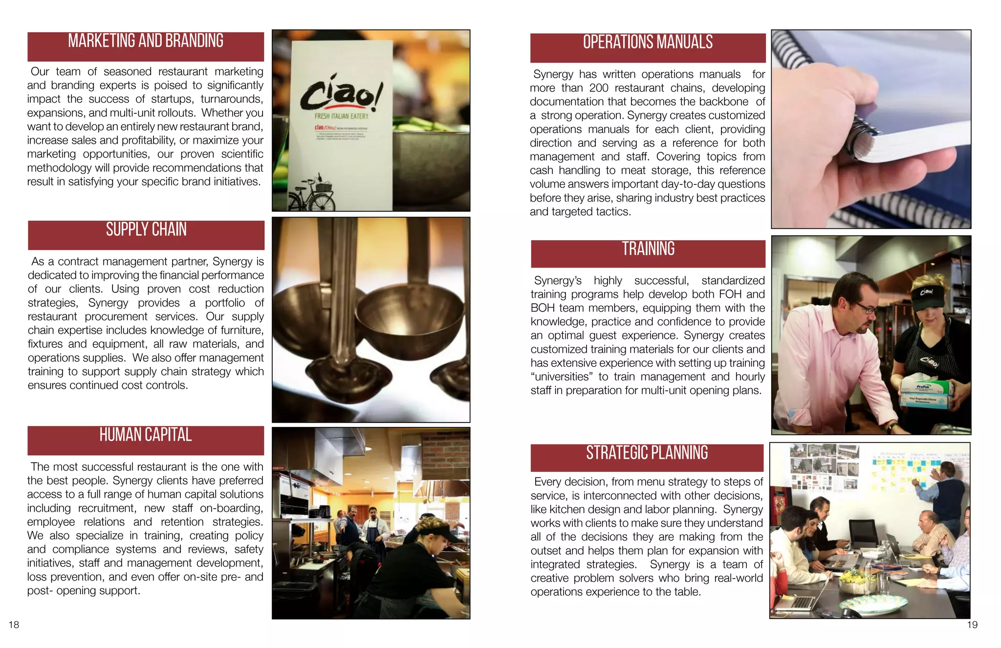 18 19
Our team of seasoned restaurant marketing
and branding experts is poised to significantly
impact the success of startups, turnarounds,
expansions, and multi-unit rollouts. Whether you
want to develop an entirely new restaurant brand,
increase sales and profitability, or maximize your
marketing opportunities, our proven scientific
methodology will provide recommendations that
result in satisfying your specific brand initiatives.
Marketing and Branding
As a contract management partner, Synergy is
dedicated to improving the financial performance
of our clients. Using proven cost reduction
strategies, Synergy provides a portfolio of
restaurant procurement services. Our supply
chain expertise includes knowledge of furniture,
fixtures and equipment, all raw materials, and
operations supplies. We also offer management
training to support supply chain strategy which
ensures continued cost controls.
Supply Chain
The most successful restaurant is the one with
the best people. Synergy clients have preferred
access to a full range of human capital solutions
including recruitment, new staff on-boarding,
employee relations and retention strategies.
We also specialize in training, creating policy
and compliance systems and reviews, safety
initiatives, staff and management development,
loss prevention, and even offer on-site pre- and
post- opening support.
Human Capital
Synergy has written operations manuals for
more than 200 restaurant chains, developing
documentation that becomes the backbone of
a strong operation. Synergy creates customized
operations manuals for each client, providing
direction and serving as a reference for both
management and staff. Covering topics from
cash handling to meat storage, this reference
volume answers important day-to-day questions
before they arise, sharing industry best practices
and targeted tactics.
Operations Manuals
Synergy’s highly successful, standardized
training programs help develop both FOH and
BOH team members, equipping them with the
knowledge, practice and confidence to provide
an optimal guest experience. Synergy creates
customized training materials for our clients and
has extensive experience with setting up training
“universities” to train management and hourly
staff in preparation for multi-unit opening plans.
Training
Every decision, from menu strategy to steps of
service, is interconnected with other decisions,
like kitchen design and labor planning. Synergy
works with clients to make sure they understand
all of the decisions they are making from the
outset and helps them plan for expansion with
integrated strategies. Synergy is a team of
creative problem solvers who bring real-world
operations experience to the table.
Strategic Planning
 