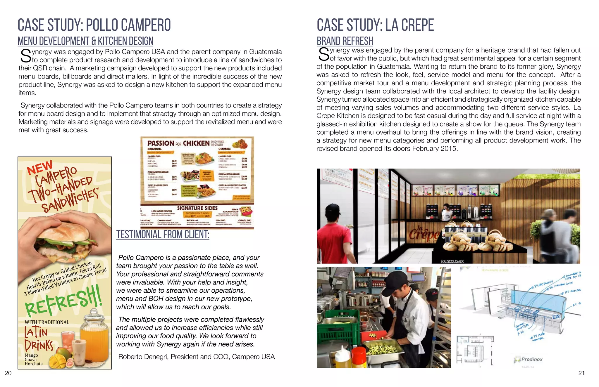 20 21
Synergy was engaged by Pollo Campero USA and the parent company in Guatemala
to complete product research and development to introduce a line of sandwiches to
their QSR chain. A marketing campaign developed to support the new products included
menu boards, billboards and direct mailers. In light of the incredible success of the new
product line, Synergy was asked to design a new kitchen to support the expanded menu
items.
Synergy collaborated with the Pollo Campero teams in both countries to create a strategy
for menu board design and to implement that straetgy through an optimized menu design.
Marketing materials and signage were developed to support the revitalized menu and were
met with great success.
Case Study: Pollo Campero
Menu Development & Kitchen Design
cAMpero
TwO-HAndEd
SAndwICHEs™
NEW
REFRESH!
lATIN
DRINKs
WITH	
  TRADITIONAL
Mango	
  
Guava	
  
Horchata
Hot	
  Crispy	
  or	
  Grilled	
  Chicken	
  	
  
Hearth-­‐Baked	
  on	
  a	
  Rustic	
  Telera	
  Roll
3	
  Flavor-­‐Filled	
  Varieties	
  to	
  Choose	
  From!
Pollo Campero is a passionate place, and your
team brought your passion to the table as well.
Your professional and straightforward comments
were invaluable. With your help and insight,
we were able to streamline our operations,
menu and BOH design in our new prototype,
which will allow us to reach our goals.
The multiple projects were completed flawlessly
and allowed us to increase efficiencies while still
improving our food quality. We look forward to
working with Synergy again if the need arises.
Roberto Denegri, President and COO, Campero USA
Testimonial from Client:
Case Study: La Crepe
Brand Refresh
Synergy was engaged by the parent company for a heritage brand that had fallen out
of favor with the public, but which had great sentimental appeal for a certain segment
of the population in Guatemala. Wanting to return the brand to its former glory, Synergy
was asked to refresh the look, feel, service model and menu for the concept. After a
competitive market tour and a menu development and strategic planning process, the
Synergy design team collaborated with the local architect to develop the facility design.
Synergy turned allocated space into an efficient and strategically organized kitchen capable
of meeting varying sales volumes and accommodating two different service styles. La
Crepe Kitchen is designed to be fast casual during the day and full service at night with a
glassed-in exhibition kitchen designed to create a show for the queue. The Synergy team
completed a menu overhaul to bring the offerings in line with the brand vision, creating
a strategy for new menu categories and performing all product development work. The
revised brand opened its doors February 2015.
 