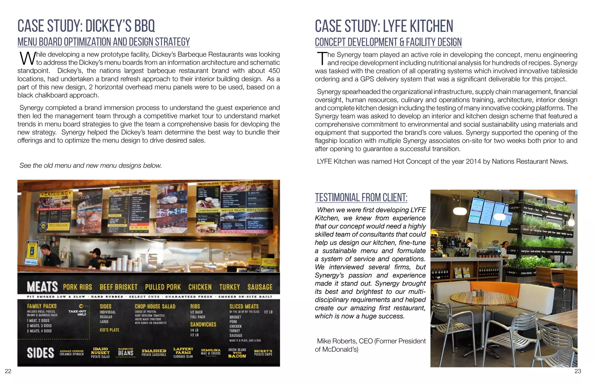 22 23
Case Study: Dickey’s BBQ
Menu Board Optimization and Design Strategy
While developing a new prototype facility, Dickey’s Barbeque Restaurants was looking
to address the Dickey’s menu boards from an information architecture and schematic
standpoint. Dickey’s, the nations largest barbeque restaurant brand with about 450
locations, had undertaken a brand refresh approach to their interior building design. As a
part of this new design, 2 horizontal overhead menu panels were to be used, based on a
black chalkboard approach.
Synergy completed a brand immersion process to understand the guest experience and
then led the management team through a competitive market tour to understand market
trends in menu board strategies to give the team a comprehensive basis for devloping the
new strategy. Synergy helped the Dickey’s team determine the best way to bundle their
offerings and to optimize the menu design to drive desired sales.
See the old menu and new menu designs below.
Case Study: LYFE Kitchen
Concept Development & Facility Design
The Synergy team played an active role in developing the concept, menu engineering
and recipe development including nutritional analysis for hundreds of recipes. Synergy
was tasked with the creation of all operating systems which involved innovative tableside
ordering and a GPS delivery system that was a significant deliverable for this project.
Synergy spearheaded the organizational infrastructure, supply chain management, financial
oversight, human resources, culinary and operations training, architecture, interior design
and complete kitchen design including the testing of many innovative cooking platforms. The
Synergy team was asked to develop an interior and kitchen design scheme that featured a
comprehensive commitment to environmental and social sustainability using materials and
equipment that supported the brand’s core values. Synergy supported the opening of the
flagship location with multiple Synergy associates on-site for two weeks both prior to and
after opening to guarantee a successful transition.
LYFE Kitchen was named Hot Concept of the year 2014 by Nations Restaurant News.
When we were first developing LYFE
Kitchen, we knew from experience
that our concept would need a highly
skilled team of consultants that could
help us design our kitchen, fine-tune
a sustainable menu and formulate
a system of service and operations.
We interviewed several firms, but
Synergy’s passion and experience
made it stand out. Synergy brought
its best and brightest to our multi-
disciplinary requirements and helped
create our amazing first restaurant,
which is now a huge success.
Mike Roberts, CEO (Former President
of McDonald’s)
Testimonial from Client:
 