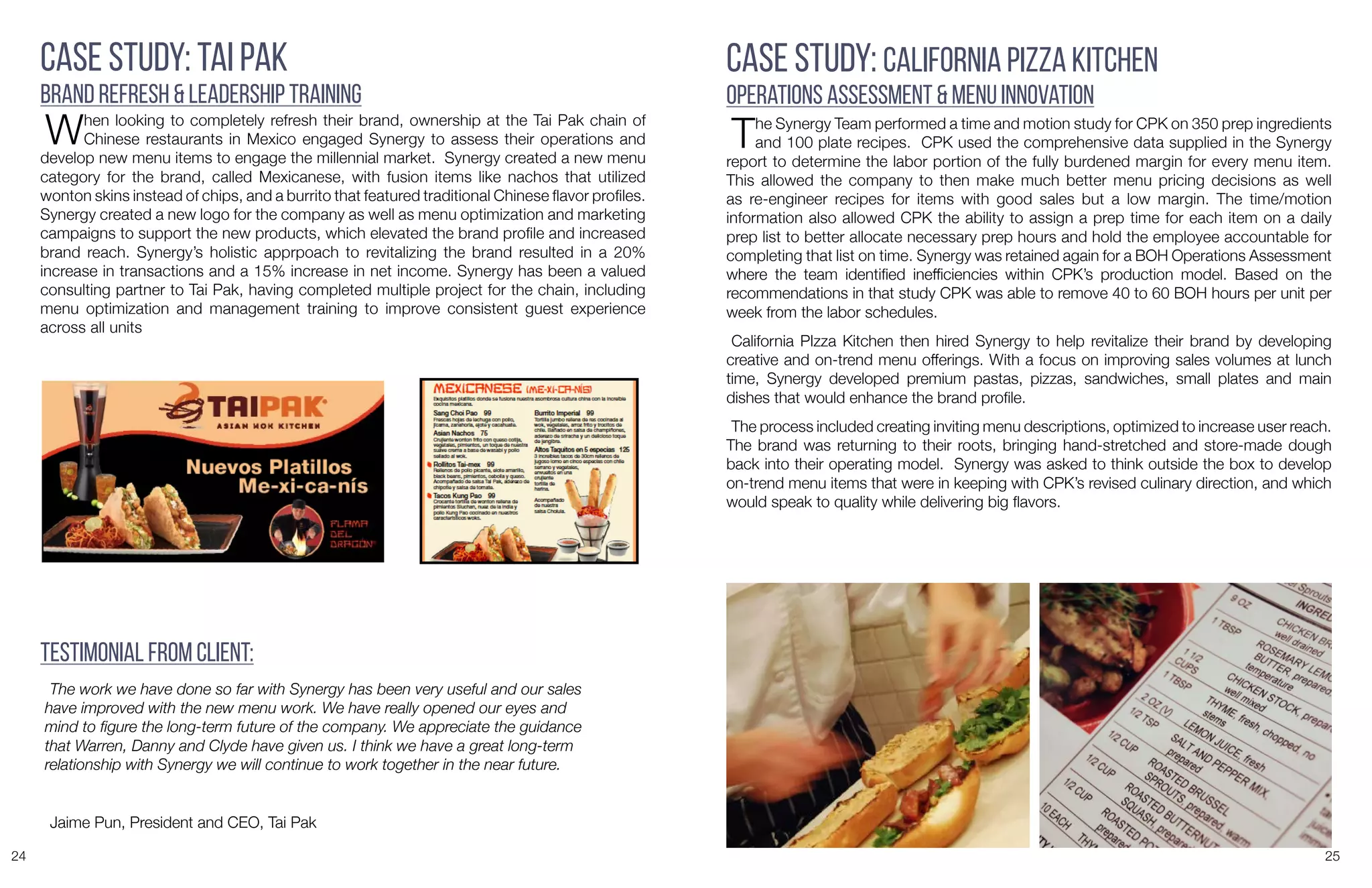 24 25
Case Study: Tai Pak
Brand Refresh & Leadership Training
When looking to completely refresh their brand, ownership at the Tai Pak chain of
Chinese restaurants in Mexico engaged Synergy to assess their operations and
develop new menu items to engage the millennial market. Synergy created a new menu
category for the brand, called Mexicanese, with fusion items like nachos that utilized
wonton skins instead of chips, and a burrito that featured traditional Chinese flavor profiles.
Synergy created a new logo for the company as well as menu optimization and marketing
campaigns to support the new products, which elevated the brand profile and increased
brand reach. Synergy’s holistic apprpoach to revitalizing the brand resulted in a 20%
increase in transactions and a 15% increase in net income. Synergy has been a valued
consulting partner to Tai Pak, having completed multiple project for the chain, including
menu optimization and management training to improve consistent guest experience
across all units
The work we have done so far with Synergy has been very useful and our sales
have improved with the new menu work. We have really opened our eyes and
mind to figure the long-term future of the company. We appreciate the guidance
that Warren, Danny and Clyde have given us. I think we have a great long-term
relationship with Synergy we will continue to work together in the near future.
Jaime Pun, President and CEO, Tai Pak
Testimonial from Client:
Case Study: California Pizza Kitchen
Operations Assessment & Menu Innovation
The Synergy Team performed a time and motion study for CPK on 350 prep ingredients
and 100 plate recipes. CPK used the comprehensive data supplied in the Synergy
report to determine the labor portion of the fully burdened margin for every menu item.
This allowed the company to then make much better menu pricing decisions as well
as re-engineer recipes for items with good sales but a low margin. The time/motion
information also allowed CPK the ability to assign a prep time for each item on a daily
prep list to better allocate necessary prep hours and hold the employee accountable for
completing that list on time. Synergy was retained again for a BOH Operations Assessment
where the team identified inefficiencies within CPK’s production model. Based on the
recommendations in that study CPK was able to remove 40 to 60 BOH hours per unit per
week from the labor schedules.
California PIzza Kitchen then hired Synergy to help revitalize their brand by developing
creative and on-trend menu offerings. With a focus on improving sales volumes at lunch
time, Synergy developed premium pastas, pizzas, sandwiches, small plates and main
dishes that would enhance the brand profile.
The process included creating inviting menu descriptions, optimized to increase user reach.
The brand was returning to their roots, bringing hand-stretched and store-made dough
back into their operating model. Synergy was asked to think outside the box to develop
on-trend menu items that were in keeping with CPK’s revised culinary direction, and which
would speak to quality while delivering big flavors.
 