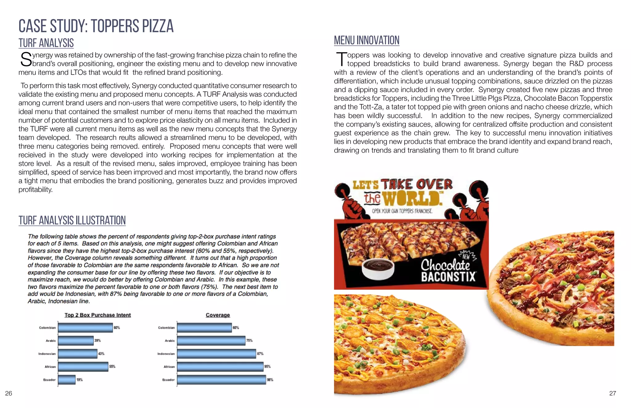26 27
Case Study: Toppers Pizza
TURF Analysis
Synergy was retained by ownership of the fast-growing franchise pizza chain to refine the
brand’s overall positioning, engineer the existing menu and to develop new innovative
menu items and LTOs that would fit the refined brand positioning.
To perform this task most effectively, Synergy conducted quantitative consumer research to
validate the existing menu and proposed menu concepts. A TURF Analysis was conducted
among current brand users and non-users that were competitive users, to help identify the
ideal menu that contained the smallest number of menu items that reached the maximum
number of potential customers and to explore price elasticity on all menu items. Included in
the TURF were all current menu items as well as the new menu concepts that the Synergy
team developed. The research reults allowed a streamlined menu to be developed, with
three menu categories being removed. entirely. Proposed menu concepts that were well
recieived in the study were developed into working recipes for implementation at the
store level. As a result of the revised menu, sales improved, employee training has been
simplified, speed of service has been improved and most importantly, the brand now offers
a tight menu that embodies the brand positioning, generates buzz and provides improved
profitability.
TURF Analysis Illustration
Menu Innovation
Toppers was looking to develop innovative and creative signature pizza builds and
topped breadsticks to build brand awareness. Synergy began the R&D process
with a review of the client’s operations and an understanding of the brand’s points of
differentiation, which include unusual topping combinations, sauce drizzled on the pizzas
and a dipping sauce included in every order. Synergy created five new pizzas and three
breadsticks for Toppers, including the Three Little PIgs PIzza, Chocolate Bacon Topperstix
and the Tott-Za, a tater tot topped pie with green onions and nacho cheese drizzle, which
has been wildly successful. In addition to the new recipes, Synergy commercialized
the company’s existing sauces, allowing for centralized offsite production and consistent
guest experience as the chain grew. The key to successful menu innovation initiatives
lies in developing new products that embrace the brand identity and expand brand reach,
drawing on trends and translating them to fit brand culture
 