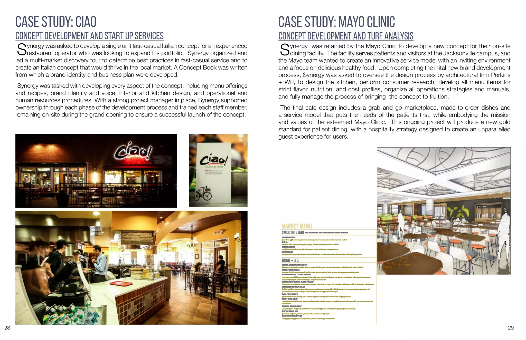 28 29
Case Study: Ciao
Concept Development and Start Up Services
Synergy was asked to develop a single unit fast-casual Italian concept for an experienced
restaurant operator who was looking to expand his portfolio. Synergy organized and
led a multi-market discovery tour to determine best practices in fast-casual service and to
create an Italian concept that would thrive in the local market. A Concept Book was written
from which a brand identity and business plan were developed.
Synergy was tasked with developing every aspect of the concept, including menu offerings
and recipes, brand identity and voice, interior and kitchen design, and operational and
human resources procedures. With a strong project manager in place, Synergy supported
ownership through each phase of the development process and trained each staff member,
remaining on-site during the grand opening to ensure a successful launch of the concept.
Case Study: Mayo Clinic
Concept Development and Turf Analysis
Synergy was retained by the Mayo Clinic to develop a new concept for their on-site
dining facility. The facility serves patients and visitors at the Jacksonville campus, and
the Mayo team wanted to create an innovative service model with an inviting environment
and a focus on delicious healthy food. Upon completing the inital new brand development
process, Synergy was asked to oversee the design process by architectural firm Perkins
+ Will, to design the kitchen, perform consumer research, develop all menu items for
strict flavor, nutrition, and cost profiles, organize all operations strategies and manuals,
and fully manage the process of bringing the concept to fruition.
The final cafe design includes a grab and go marketplace, made-to-order dishes and
a service model that puts the needs of the patients first, while embodying the mission
and values of the esteemed Mayo Clinic. This ongoing project will produce a new gold
standard for patient dining, with a hospitality strategy designed to create an unparallelled
guest experience for users.
 