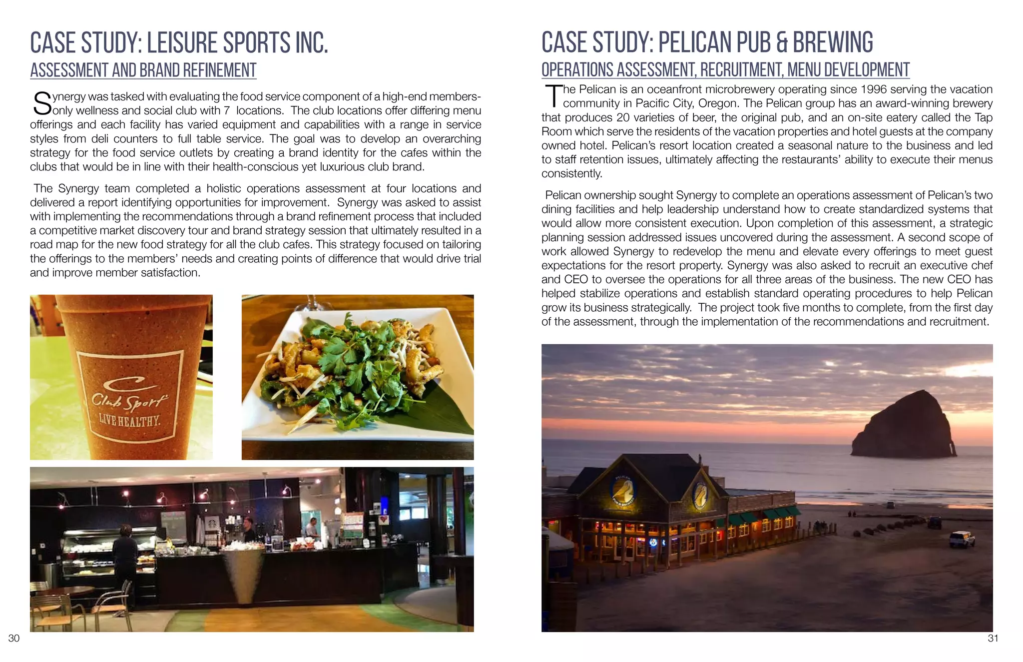 30 31
Case Study: Leisure Sports Inc.
Assessment and Brand Refinement
Synergy was tasked with evaluating the food service component of a high-end members-
only wellness and social club with 7 locations. The club locations offer differing menu
offerings and each facility has varied equipment and capabilities with a range in service
styles from deli counters to full table service. The goal was to develop an overarching
strategy for the food service outlets by creating a brand identity for the cafes within the
clubs that would be in line with their health-conscious yet luxurious club brand.
The Synergy team completed a holistic operations assessment at four locations and
delivered a report identifying opportunities for improvement. Synergy was asked to assist
with implementing the recommendations through a brand refinement process that included
a competitive market discovery tour and brand strategy session that ultimately resulted in a
road map for the new food strategy for all the club cafes. This strategy focused on tailoring
the offerings to the members’ needs and creating points of difference that would drive trial
and improve member satisfaction.
Case Study: Pelican Pub & Brewing
Operations Assessment, Recruitment, Menu Development
The Pelican is an oceanfront microbrewery operating since 1996 serving the vacation
community in Pacific City, Oregon. The Pelican group has an award-winning brewery
that produces 20 varieties of beer, the original pub, and an on-site eatery called the Tap
Room which serve the residents of the vacation properties and hotel guests at the company
owned hotel. Pelican’s resort location created a seasonal nature to the business and led
to staff retention issues, ultimately affecting the restaurants’ ability to execute their menus
consistently.
Pelican ownership sought Synergy to complete an operations assessment of Pelican’s two
dining facilities and help leadership understand how to create standardized systems that
would allow more consistent execution. Upon completion of this assessment, a strategic
planning session addressed issues uncovered during the assessment. A second scope of
work allowed Synergy to redevelop the menu and elevate every offerings to meet guest
expectations for the resort property. Synergy was also asked to recruit an executive chef
and CEO to oversee the operations for all three areas of the business. The new CEO has
helped stabilize operations and establish standard operating procedures to help Pelican
grow its business strategically. The project took five months to complete, from the first day
of the assessment, through the implementation of the recommendations and recruitment.
 