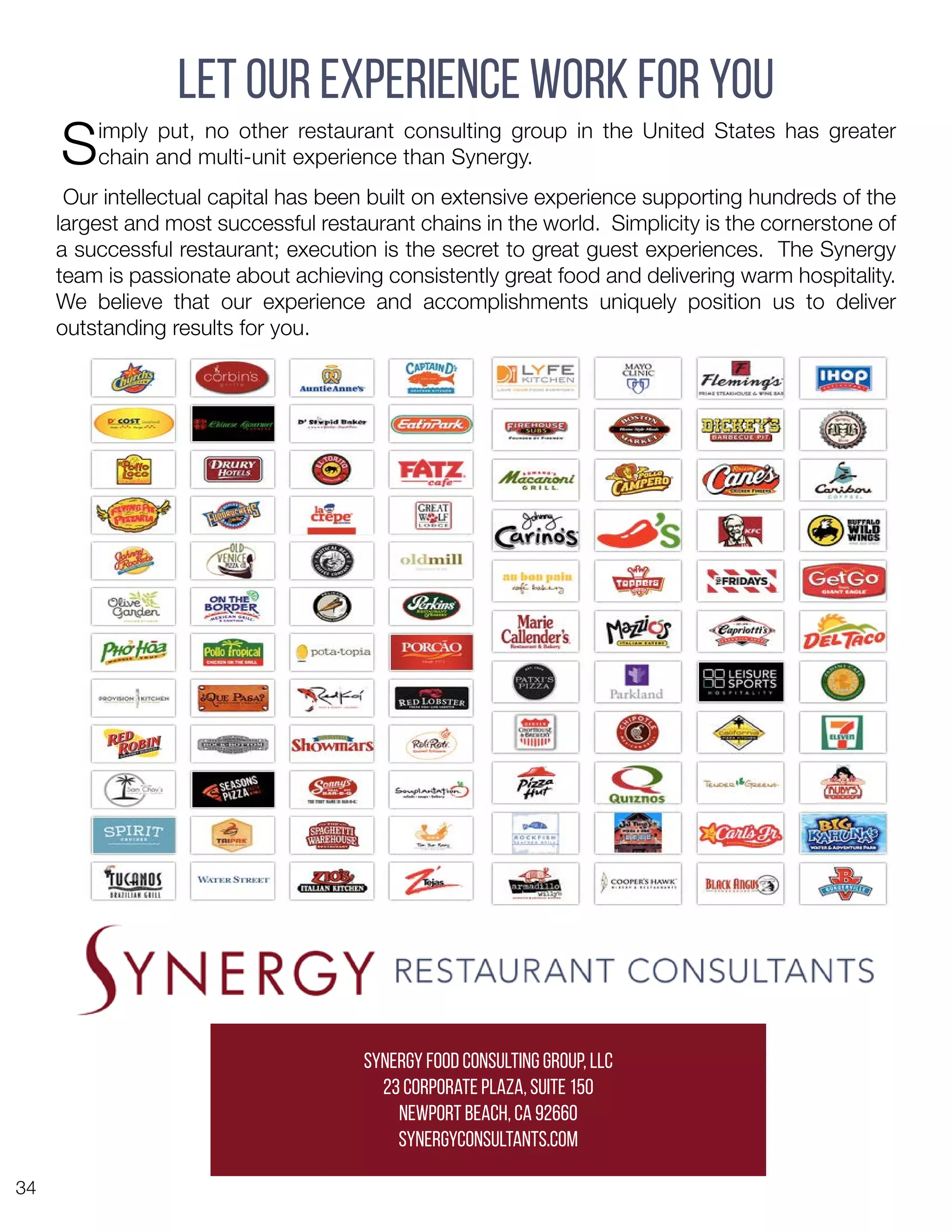 34
Let Our Experience Work For You
Simply put, no other restaurant consulting group in the United States has greater
chain and multi-unit experience than Synergy.
Our intellectual capital has been built on extensive experience supporting hundreds of the
largest and most successful restaurant chains in the world. Simplicity is the cornerstone of
a successful restaurant; execution is the secret to great guest experiences. The Synergy
team is passionate about achieving consistently great food and delivering warm hospitality.
We believe that our experience and accomplishments uniquely position us to deliver
outstanding results for you.
Synergy Food Consulting Group, LLC
23 Corporate Plaza, Suite 150
Newport Beach, CA 92660
synergyconsultants.com
 