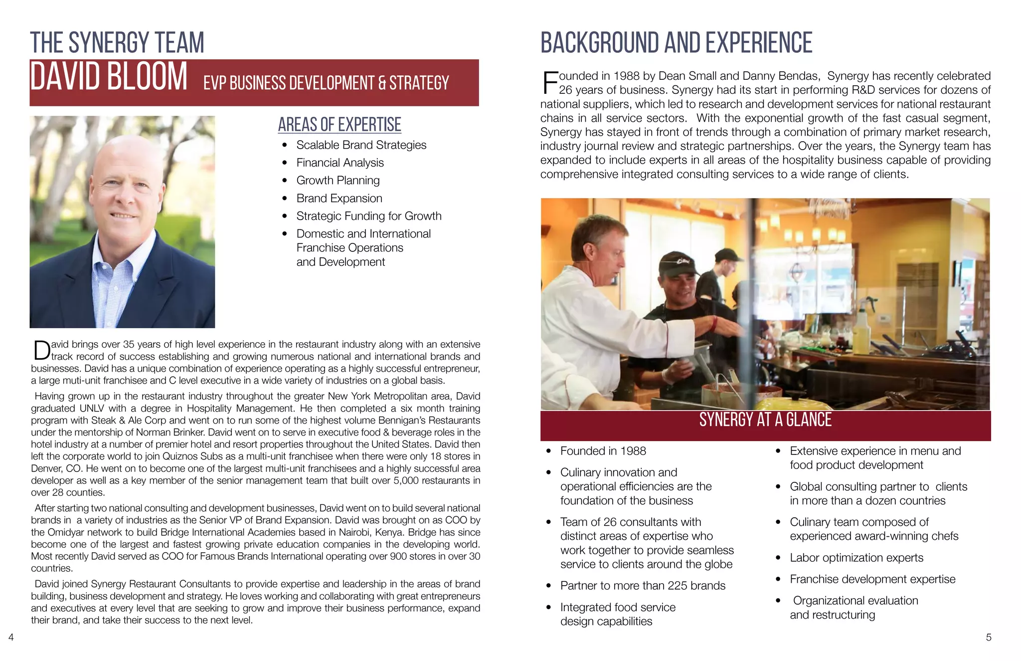 4 5
The Synergy Team
DAVID BLOOM EVP Business DEvelopment & Strategy
David brings over 35 years of high level experience in the restaurant industry along with an extensive
track record of success establishing and growing numerous national and international brands and
businesses. David has a unique combination of experience operating as a highly successful entrepreneur,
a large muti-unit franchisee and C level executive in a wide variety of industries on a global basis.
Having grown up in the restaurant industry throughout the greater New York Metropolitan area, David
graduated UNLV with a degree in Hospitality Management. He then completed a six month training
program with Steak & Ale Corp and went on to run some of the highest volume Bennigan’s Restaurants
under the mentorship of Norman Brinker. David went on to serve in executive food & beverage roles in the
hotel industry at a number of premier hotel and resort properties throughout the United States. David then
left the corporate world to join Quiznos Subs as a multi-unit franchisee when there were only 18 stores in
Denver, CO. He went on to become one of the largest multi-unit franchisees and a highly successful area
developer as well as a key member of the senior management team that built over 5,000 restaurants in
over 28 counties.
After starting two national consulting and development businesses, David went on to build several national
brands in a variety of industries as the Senior VP of Brand Expansion. David was brought on as COO by
the Omidyar network to build Bridge International Academies based in Nairobi, Kenya. Bridge has since
become one of the largest and fastest growing private education companies in the developing world.
Most recently David served as COO for Famous Brands International operating over 900 stores in over 30
countries.
David joined Synergy Restaurant Consultants to provide expertise and leadership in the areas of brand
building, business development and strategy. He loves working and collaborating with great entrepreneurs
and executives at every level that are seeking to grow and improve their business performance, expand
their brand, and take their success to the next level.
Areas of Expertise
•	 Scalable Brand Strategies
•	 Financial Analysis
•	 Growth Planning
•	 Brand Expansion
•	 Strategic Funding for Growth
•	 Domestic and International
Franchise Operations
and Development
Background and Experience
Founded in 1988 by Dean Small and Danny Bendas, Synergy has recently celebrated
26 years of business. Synergy had its start in performing R&D services for dozens of
national suppliers, which led to research and development services for national restaurant
chains in all service sectors. With the exponential growth of the fast casual segment,
Synergy has stayed in front of trends through a combination of primary market research,
industry journal review and strategic partnerships. Over the years, the Synergy team has
expanded to include experts in all areas of the hospitality business capable of providing
comprehensive integrated consulting services to a wide range of clients.
•	 Founded in 1988
•	 Culinary innovation and
operational efficiencies are the
foundation of the business
•	 Team of 26 consultants with
distinct areas of expertise who
work together to provide seamless
service to clients around the globe
•	 Partner to more than 225 brands
•	 Integrated food service
design capabilities
•	 Extensive experience in menu and
food product development
•	 Global consulting partner to clients
in more than a dozen countries
•	 Culinary team composed of
experienced award-winning chefs
•	 Labor optimization experts
•	 Franchise development expertise
•	 Organizational evaluation
and restructuring
Synergy at a Glance
 