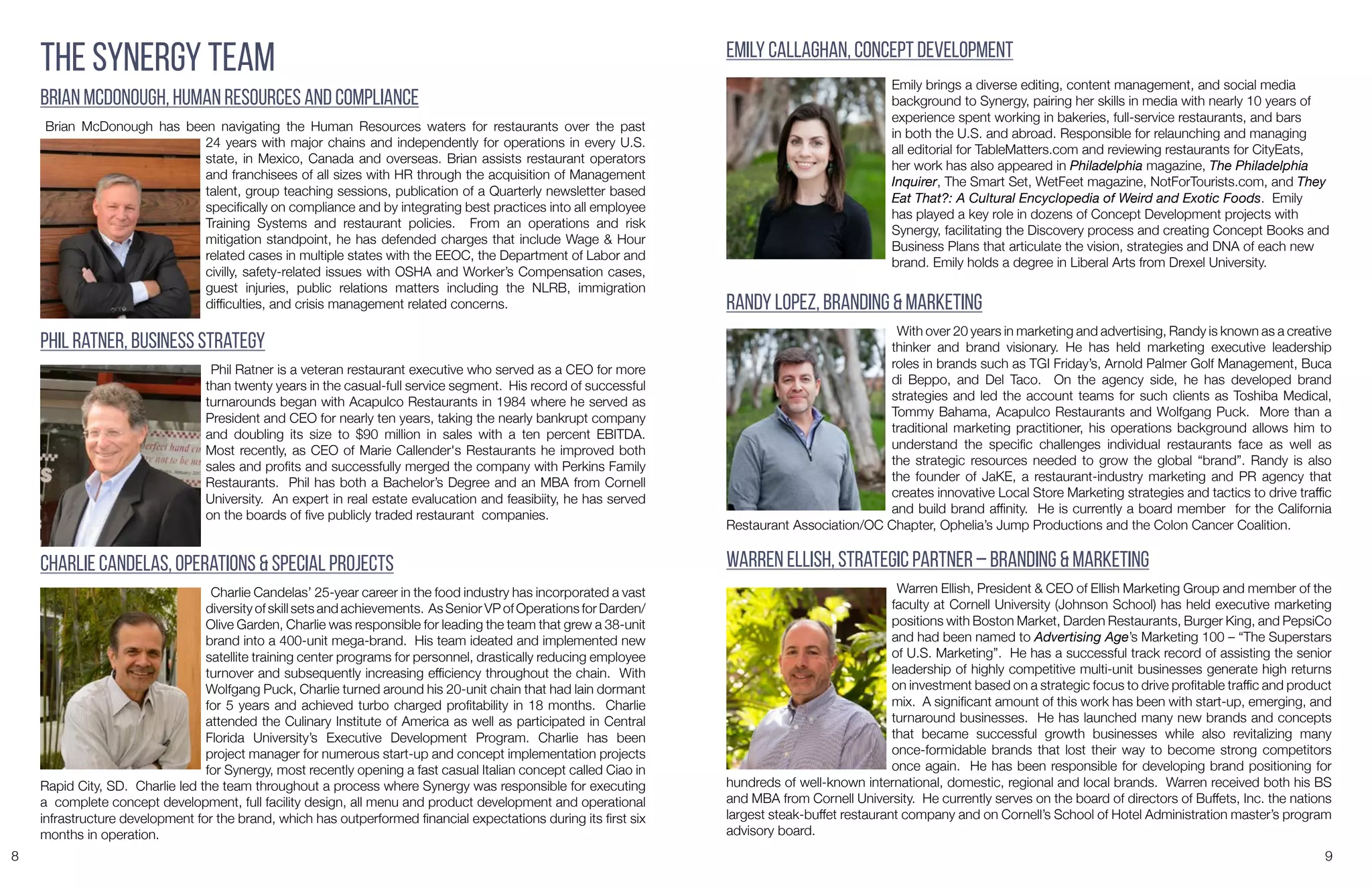 8 9
The Synergy Team
Brian McDonough, Human Resources and compliance
Brian McDonough has been navigating the Human Resources waters for restaurants over the past
24 years with major chains and independently for operations in every U.S.
state, in Mexico, Canada and overseas. Brian assists restaurant operators
and franchisees of all sizes with HR through the acquisition of Management
talent, group teaching sessions, publication of a Quarterly newsletter based
specifically on compliance and by integrating best practices into all employee
Training Systems and restaurant policies. From an operations and risk
mitigation standpoint, he has defended charges that include Wage & Hour
related cases in multiple states with the EEOC, the Department of Labor and
civilly, safety-related issues with OSHA and Worker’s Compensation cases,
guest injuries, public relations matters including the NLRB, immigration
difficulties, and crisis management related concerns.
Charlie Candelas, Operations & special Projects
Charlie Candelas’ 25-year career in the food industry has incorporated a vast
diversity of skill sets and achievements. As Senior VP of Operations for Darden/
Olive Garden, Charlie was responsible for leading the team that grew a 38-unit
brand into a 400-unit mega-brand. His team ideated and implemented new
satellite training center programs for personnel, drastically reducing employee
turnover and subsequently increasing efficiency throughout the chain. With
Wolfgang Puck, Charlie turned around his 20-unit chain that had lain dormant
for 5 years and achieved turbo charged profitability in 18 months. Charlie
attended the Culinary Institute of America as well as participated in Central
Florida University’s Executive Development Program. Charlie has been
project manager for numerous start-up and concept implementation projects
for Synergy, most recently opening a fast casual Italian concept called Ciao in
Rapid City, SD. Charlie led the team throughout a process where Synergy was responsible for executing
a complete concept development, full facility design, all menu and product development and operational
infrastructure development for the brand, which has outperformed financial expectations during its first six
months in operation.
Emily Callaghan, Concept Development
Emily brings a diverse editing, content management, and social media
background to Synergy, pairing her skills in media with nearly 10 years of
experience spent working in bakeries, full-service restaurants, and bars
in both the U.S. and abroad. Responsible for relaunching and managing
all editorial for TableMatters.com and reviewing restaurants for CityEats,
her work has also appeared in Philadelphia magazine, The Philadelphia
Inquirer, The Smart Set, WetFeet magazine, NotForTourists.com, and They
Eat That?: A Cultural Encyclopedia of Weird and Exotic Foods. Emily
has played a key role in dozens of Concept Development projects with
Synergy, facilitating the Discovery process and creating Concept Books and
Business Plans that articulate the vision, strategies and DNA of each new
brand. Emily holds a degree in Liberal Arts from Drexel University.
Randy Lopez, Branding & Marketing
With over 20 years in marketing and advertising, Randy is known as a creative
thinker and brand visionary. He has held marketing executive leadership
roles in brands such as TGI Friday’s, Arnold Palmer Golf Management, Buca
di Beppo, and Del Taco. On the agency side, he has developed brand
strategies and led the account teams for such clients as Toshiba Medical,
Tommy Bahama, Acapulco Restaurants and Wolfgang Puck. More than a
traditional marketing practitioner, his operations background allows him to
understand the specific challenges individual restaurants face as well as
the strategic resources needed to grow the global “brand”. Randy is also
the founder of JaKE, a restaurant-industry marketing and PR agency that
creates innovative Local Store Marketing strategies and tactics to drive traffic
and build brand affinity. He is currently a board member for the California
Restaurant Association/OC Chapter, Ophelia’s Jump Productions and the Colon Cancer Coalition.
Warren Ellish, Strategic Partner – Branding & Marketing
Warren Ellish, President & CEO of Ellish Marketing Group and member of the
faculty at Cornell University (Johnson School) has held executive marketing
positions with Boston Market, Darden Restaurants, Burger King, and PepsiCo
and had been named to Advertising Age’s Marketing 100 – “The Superstars
of U.S. Marketing”. He has a successful track record of assisting the senior
leadership of highly competitive multi-unit businesses generate high returns
on investment based on a strategic focus to drive profitable traffic and product
mix. A significant amount of this work has been with start-up, emerging, and
turnaround businesses. He has launched many new brands and concepts
that became successful growth businesses while also revitalizing many
once-formidable brands that lost their way to become strong competitors
once again. He has been responsible for developing brand positioning for
hundreds of well-known international, domestic, regional and local brands. Warren received both his BS
and MBA from Cornell University. He currently serves on the board of directors of Buffets, Inc. the nations
largest steak-buffet restaurant company and on Cornell’s School of Hotel Administration master’s program
advisory board.
Phil Ratner, Business Strategy
Phil Ratner is a veteran restaurant executive who served as a CEO for more
than twenty years in the casual-full service segment. His record of successful
turnarounds began with Acapulco Restaurants in 1984 where he served as
President and CEO for nearly ten years, taking the nearly bankrupt company
and doubling its size to $90 million in sales with a ten percent EBITDA.
Most recently, as CEO of Marie Callender's Restaurants he improved both
sales and profits and successfully merged the company with Perkins Family
Restaurants. Phil has both a Bachelor’s Degree and an MBA from Cornell
University. An expert in real estate evalucation and feasibiity, he has served
on the boards of five publicly traded restaurant companies.
 