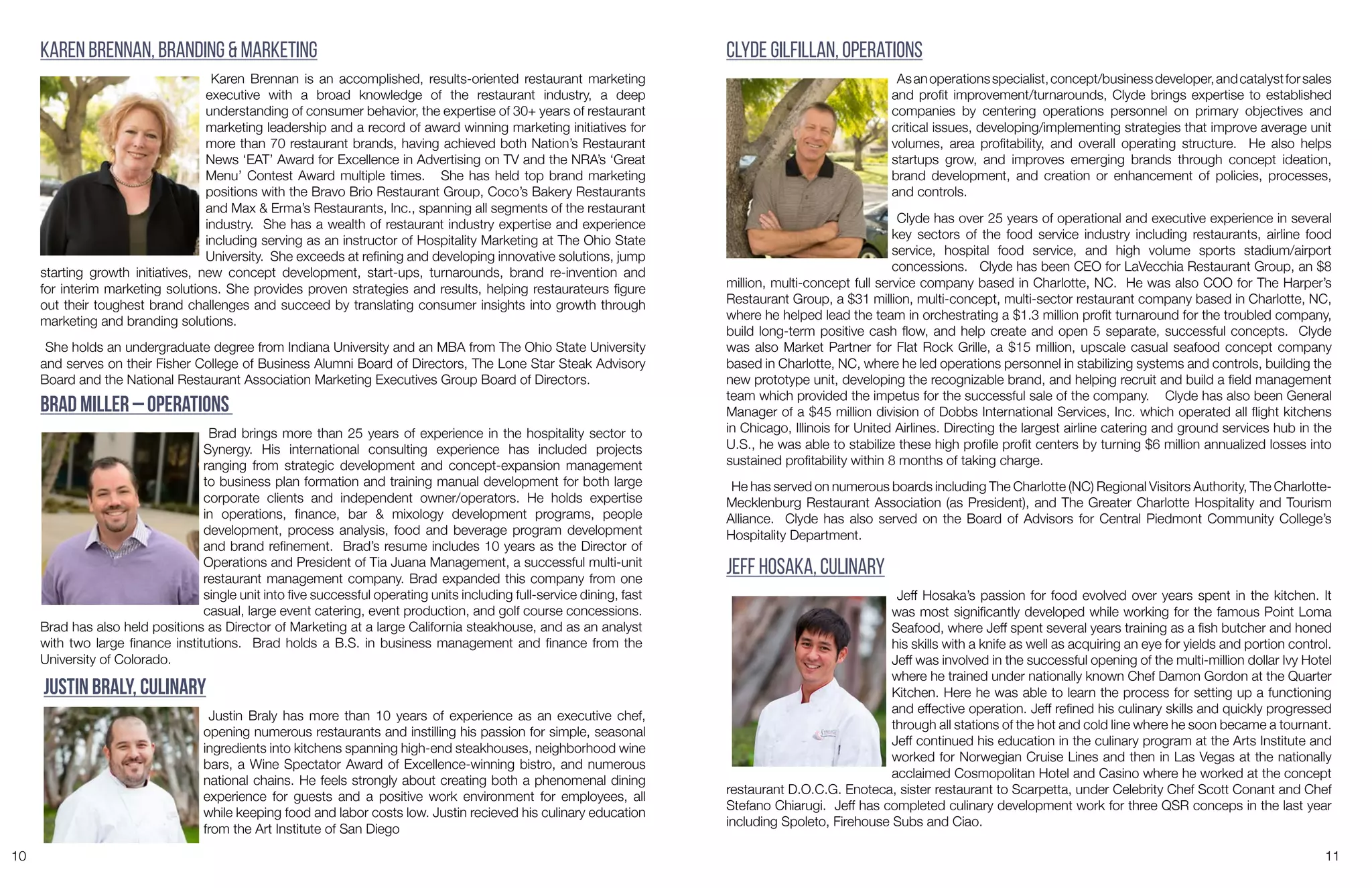 10 11
Karen Brennan, Branding & Marketing
Karen Brennan is an accomplished, results-oriented restaurant marketing
executive with a broad knowledge of the restaurant industry, a deep
understanding of consumer behavior, the expertise of 30+ years of restaurant
marketing leadership and a record of award winning marketing initiatives for
more than 70 restaurant brands, having achieved both Nation’s Restaurant
News ‘EAT’ Award for Excellence in Advertising on TV and the NRA’s ‘Great
Menu’ Contest Award multiple times. She has held top brand marketing
positions with the Bravo Brio Restaurant Group, Coco’s Bakery Restaurants
and Max & Erma’s Restaurants, Inc., spanning all segments of the restaurant
industry. She has a wealth of restaurant industry expertise and experience
including serving as an instructor of Hospitality Marketing at The Ohio State
University. She exceeds at refining and developing innovative solutions, jump
starting growth initiatives, new concept development, start-ups, turnarounds, brand re-invention and
for interim marketing solutions. She provides proven strategies and results, helping restaurateurs figure
out their toughest brand challenges and succeed by translating consumer insights into growth through
marketing and branding solutions.
She holds an undergraduate degree from Indiana University and an MBA from The Ohio State University
and serves on their Fisher College of Business Alumni Board of Directors, The Lone Star Steak Advisory
Board and the National Restaurant Association Marketing Executives Group Board of Directors.
Clyde Gilfillan, Operations
Asanoperationsspecialist,concept/businessdeveloper,andcatalystforsales
and profit improvement/turnarounds, Clyde brings expertise to established
companies by centering operations personnel on primary objectives and
critical issues, developing/implementing strategies that improve average unit
volumes, area profitability, and overall operating structure. He also helps
startups grow, and improves emerging brands through concept ideation,
brand development, and creation or enhancement of policies, processes,
and controls.
Clyde has over 25 years of operational and executive experience in several
key sectors of the food service industry including restaurants, airline food
service, hospital food service, and high volume sports stadium/airport
concessions. Clyde has been CEO for LaVecchia Restaurant Group, an $8
million, multi-concept full service company based in Charlotte, NC. He was also COO for The Harper’s
Restaurant Group, a $31 million, multi-concept, multi-sector restaurant company based in Charlotte, NC,
where he helped lead the team in orchestrating a $1.3 million profit turnaround for the troubled company,
build long-term positive cash flow, and help create and open 5 separate, successful concepts. Clyde
was also Market Partner for Flat Rock Grille, a $15 million, upscale casual seafood concept company
based in Charlotte, NC, where he led operations personnel in stabilizing systems and controls, building the
new prototype unit, developing the recognizable brand, and helping recruit and build a field management
team which provided the impetus for the successful sale of the company. Clyde has also been General
Manager of a $45 million division of Dobbs International Services, Inc. which operated all flight kitchens
in Chicago, Illinois for United Airlines. Directing the largest airline catering and ground services hub in the
U.S., he was able to stabilize these high profile profit centers by turning $6 million annualized losses into
sustained profitability within 8 months of taking charge.
He has served on numerous boards including The Charlotte (NC) Regional Visitors Authority, The Charlotte-
Mecklenburg Restaurant Association (as President), and The Greater Charlotte Hospitality and Tourism
Alliance. Clyde has also served on the Board of Advisors for Central Piedmont Community College’s
Hospitality Department.
Brad Miller – Operations
Brad brings more than 25 years of experience in the hospitality sector to
Synergy. His international consulting experience has included projects
ranging from strategic development and concept-expansion management
to business plan formation and training manual development for both large
corporate clients and independent owner/operators. He holds expertise
in operations, finance, bar & mixology development programs, people
development, process analysis, food and beverage program development
and brand refinement. Brad’s resume includes 10 years as the Director of
Operations and President of Tia Juana Management, a successful multi-unit
restaurant management company. Brad expanded this company from one
single unit into five successful operating units including full-service dining, fast
casual, large event catering, event production, and golf course concessions.
Brad has also held positions as Director of Marketing at a large California steakhouse, and as an analyst
with two large finance institutions. Brad holds a B.S. in business management and finance from the
University of Colorado.
Jeff Hosaka, Culinary
Jeff Hosaka’s passion for food evolved over years spent in the kitchen. It
was most significantly developed while working for the famous Point Loma
Seafood, where Jeff spent several years training as a fish butcher and honed
his skills with a knife as well as acquiring an eye for yields and portion control.
Jeff was involved in the successful opening of the multi-million dollar Ivy Hotel
where he trained under nationally known Chef Damon Gordon at the Quarter
Kitchen. Here he was able to learn the process for setting up a functioning
and effective operation. Jeff refined his culinary skills and quickly progressed
through all stations of the hot and cold line where he soon became a tournant.
Jeff continued his education in the culinary program at the Arts Institute and
worked for Norwegian Cruise Lines and then in Las Vegas at the nationally
acclaimed Cosmopolitan Hotel and Casino where he worked at the concept
restaurant D.O.C.G. Enoteca, sister restaurant to Scarpetta, under Celebrity Chef Scott Conant and Chef
Stefano Chiarugi. Jeff has completed culinary development work for three QSR conceps in the last year
including Spoleto, Firehouse Subs and Ciao.
Justin Braly, Culinary
Justin Braly has more than 10 years of experience as an executive chef,
opening numerous restaurants and instilling his passion for simple, seasonal
ingredients into kitchens spanning high-end steakhouses, neighborhood wine
bars, a Wine Spectator Award of Excellence-winning bistro, and numerous
national chains. He feels strongly about creating both a phenomenal dining
experience for guests and a positive work environment for employees, all
while keeping food and labor costs low. Justin recieved his culinary education
from the Art Institute of San Diego
 