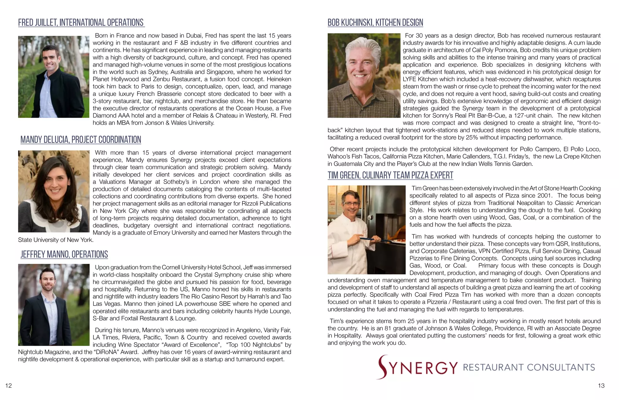 12 13
Fred Juillet, International Operations
Born in France and now based in Dubai, Fred has spent the last 15 years
working in the restaurant and F &B industry in five different countries and
continents. He has significant experience in leading and managing restaurants
with a high diversity of background, culture, and concept. Fred has opened
and managed high-volume venues in some of the most prestigious locations
in the world such as Sydney, Australia and Singapore, where he worked for
Planet Hollywood and Zenbu Restaurant, a fusion food concept. Heineken
took him back to Paris to design, conceptualize, open, lead, and manage
a unique luxury French Brasserie concept store dedicated to beer with a
3-story restaurant, bar, nightclub, and merchandise store. He then became
the executive director of restaurants operations at the Ocean House, a Five
Diamond AAA hotel and a member of Relais & Chateau in Westerly, RI. Fred
holds an MBA from Jonson & Wales University.
Bob Kuchinski, Kitchen Design
For 30 years as a design director, Bob has received numerous restaurant
industry awards for his innovative and highly adaptable designs. A cum laude
graduate in architecture of Cal Poly Pomona, Bob credits his unique problem
solving skills and abilities to the intense training and many years of practical
application and experience. Bob specializes in designing kitchens with
energy efficient features, which was evidenced in his prototypical design for
LYFE Kitchen which included a heat-recovery dishwasher, which recaptures
steam from the wash or rinse cycle to preheat the incoming water for the next
cycle, and does not require a vent hood, saving build-out costs and creating
utility savings. Bob’s extensive knowledge of ergonomic and efficient design
strategies guided the Synergy team in the development of a prototypical
kitchen for Sonny’s Real Pit Bar-B-Cue, a 127-unit chain. The new kitchen
was more compact and was designed to create a straight line, “front-to-
back” kitchen layout that tightened work-stations and reduced steps needed to work multiple stations,
facilitating a reduced overall footprint for the store by 25% without impacting performance.
Other recent projects include the prototypical kitchen development for Pollo Campero, El Pollo Loco,
Wahoo’s Fish Tacos, California Pizza Kitchen, Marie Callenders, T.G.I. Friday’s, the new La Crepe Kitchen
in Guatemala City and the Player’s Club at the new Indian Wells Tennis Garden.
Mandy DeLucia, Project Coordination
With more than 15 years of diverse international project management
experience, Mandy ensures Synergy projects exceed client expectations
through clear team communication and strategic problem solving. Mandy
initially developed her client services and project coordination skills as
a Valuations Manager at Sotheby’s in London where she managed the
production of detailed documents cataloging the contents of multi-faceted
collections and coordinating contributions from diverse experts. She honed
her project management skills as an editorial manager for Rizzoli Publications
in New York City where she was responsible for coordinating all aspects
of long-term projects requiring detailed documentation, adherence to tight
deadlines, budgetary oversight and international contract negotiations.
Mandy is a graduate of Emory University and earned her Masters through the
State University of New York.
Jeffrey Manno, Operations
Upon graduation from the Cornell University Hotel School, Jeff was immersed
in world-class hospitality onboard the Crystal Symphony cruise ship where
he circumnavigated the globe and pursued his passion for food, beverage
and hospitality. Returning to the US, Manno honed his skills in restaurants
and nightlife with industry leaders The Rio Casino Resort by Harrah’s and Tao
Las Vegas. Manno then joined LA powerhouse SBE where he opened and
operated elite restaurants and bars including celebrity haunts Hyde Lounge,
S-Bar and Foxtail Restaurant & Lounge.
During his tenure, Manno’s venues were recognized in Angeleno, Vanity Fair,
LA Times, Riviera, Pacific, Town & Country and received coveted awards
including Wine Spectator “Award of Excellence”, “Top 100 Nightclubs” by
Nightclub Magazine, and the “DiRoNA” Award. Jeffrey has over 16 years of award-winning restaurant and
nightlife development & operational experience, with particular skill as a startup and turnaround expert.
Tim Green, Culinary Team Pizza Expert
Tim Green has been extensively involved in the Art of Stone Hearth Cooking
specifically related to all aspects of Pizza since 2001. The focus being
different styles of pizza from Traditional Neapolitan to Classic American
Style. His work relates to understanding the dough to the fuel. Cooking
on a stone hearth oven using Wood, Gas, Coal, or a combination of the
fuels and how the fuel affects the pizza.
Tim has worked with hundreds of concepts helping the customer to
better understand their pizza. These concepts vary from QSR, Institutions,
and Corporate Cafeterias, VPN Certified Pizza, Full Service Dining, Casual
Pizzerias to Fine Dining Concepts. Concepts using fuel sources including
Gas, Wood, or Coal. Primary focus with these concepts is Dough
Development, production, and managing of dough. Oven Operations and
understanding oven management and temperature management to bake consistent product. Training
and development of staff to understand all aspects of building a great pizza and learning the art of cooking
pizza perfectly. Specifically with Coal Fired Pizza Tim has worked with more than a dozen concepts
focused on what it takes to operate a Pizzeria / Restaurant using a coal fired oven. The first part of this is
understanding the fuel and managing the fuel with regards to temperatures.
Tim’s experience stems from 25 years in the hospitality industry working in mostly resort hotels around
the country. He is an 81 graduate of Johnson & Wales College, Providence, RI with an Associate Degree
in Hospitality. Always goal orientated putting the customers’ needs for first, following a great work ethic
and enjoying the work you do.
 