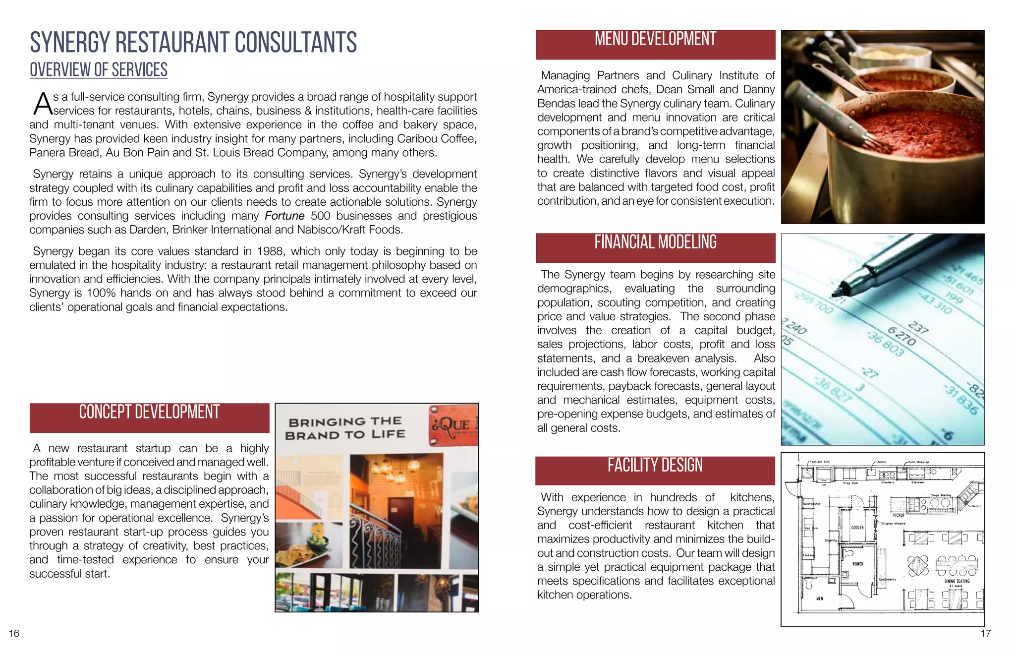 16 17
As a full-service consulting firm, Synergy provides a broad range of hospitality support
services for restaurants, hotels, chains, business & institutions, health-care facilities
and multi-tenant venues. With extensive experience in the coffee and bakery space,
Synergy has provided keen industry insight for many partners, including Caribou Coffee,
Panera Bread, Au Bon Pain and St. Louis Bread Company, among many others.
Synergy retains a unique approach to its consulting services. Synergy’s development
strategy coupled with its culinary capabilities and profit and loss accountability enable the
firm to focus more attention on our clients needs to create actionable solutions. Synergy
provides consulting services including many Fortune 500 businesses and prestigious
companies such as Darden, Brinker International and Nabisco/Kraft Foods.
Synergy began its core values standard in 1988, which only today is beginning to be
emulated in the hospitality industry: a restaurant retail management philosophy based on
innovation and efficiencies. With the company principals intimately involved at every level,
Synergy is 100% hands on and has always stood behind a commitment to exceed our
clients’ operational goals and financial expectations.
Synergy Restaurant Consultants
Overview of Services
A new restaurant startup can be a highly
profitable venture if conceived and managed well.
The most successful restaurants begin with a
collaboration of big ideas, a disciplined approach,
culinary knowledge, management expertise, and
a passion for operational excellence. Synergy’s
proven restaurant start-up process guides you
through a strategy of creativity, best practices,
and time-tested experience to ensure your
successful start.
Concept Development
Managing Partners and Culinary Institute of
America-trained chefs, Dean Small and Danny
Bendas lead the Synergy culinary team. Culinary
development and menu innovation are critical
components of a brand’s competitive advantage,
growth positioning, and long-term financial
health. We carefully develop menu selections
to create distinctive flavors and visual appeal
that are balanced with targeted food cost, profit
contribution, and an eye for consistent execution.
The Synergy team begins by researching site
demographics, evaluating the surrounding
population, scouting competition, and creating
price and value strategies. The second phase
involves the creation of a capital budget,
sales projections, labor costs, profit and loss
statements, and a breakeven analysis. Also
included are cash flow forecasts, working capital
requirements, payback forecasts, general layout
and mechanical estimates, equipment costs,
pre-opening expense budgets, and estimates of
all general costs.
With experience in hundreds of kitchens,
Synergy understands how to design a practical
and cost-efficient restaurant kitchen that
maximizes productivity and minimizes the build-
out and construction costs. Our team will design
a simple yet practical equipment package that
meets specifications and facilitates exceptional
kitchen operations.
Menu Development
Financial Modeling
Facility Design
 
