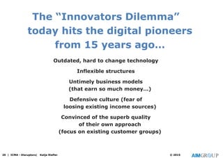 The “Innovators Dilemma”
today hits the digital pioneers
from 15 years ago…
Outdated, hard to change technology
Inflexible structures
Untimely business models
(that earn so much money…)
Defensive culture (fear of
loosing existing income sources)
Convinced of the superb quality
of their own approach
(focus on existing customer groups)
20 | ICMA - Disruptors| Katja Riefler © 2015
 