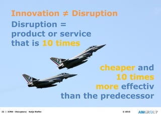 22 | ICMA - Disruptors| Katja Riefler © 2015
Disruption =
product or service
that is 10 times
cheaper and
10 times
more effectiv
than the predecessor
Innovation ≠ Disruption
 