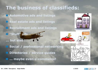 The business of classifieds:
 Automotive ads and listings
 Real estate ads and listings
 Recruitment ads and listings
 “Stuff” ads…
... but also ...
 Social / professional networking
 Directories / service guides
 ... maybe even e-commerce!
24 | ICMA - Disruptors| Katja Riefler © 2015
 