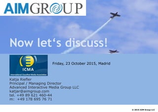 Now let‘s discuss!
Katja Riefler
Principal / Managing Director
Advanced Interactive Media Group LLC
katjar@aimgroup.com
tel. +49 89 621 460-44
m: +49 178 695 76 71
© 2015 AIM Group LLC
Friday, 23 October 2015, Madrid
 