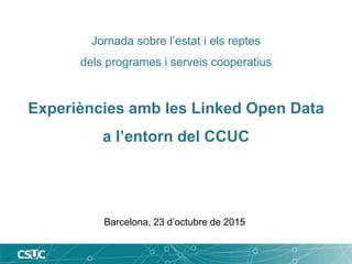 Jornada sobre l’estat i els reptes
dels programes i serveis cooperatius
Experiències amb les Linked Open Data
a l’entorn del CCUC
Barcelona, 23 d’octubre de 2015
 