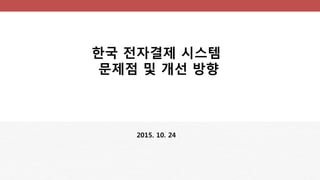 한국 전자결제 시스템
문제점 및 개선 방향
2015. 10. 24
 
