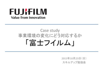 Case	
  study	
  
事業環境の変化にどう対応するか	
  
「富士フイルム」	
2015年10月25日（日）	
  
スキルアップ勉強会	
 
