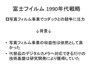 富士フイルム 1990年代戦略	
p 写真フィルム事業でコダックとの競争に注力	
  
	
  
　　　　　　　　　　　↓背景↓	
  
	
  
•  写真フィルム事業の収益性は依然として高
かった	
  
•  代替品のデジタルカメラへ対応できるだけの
技術基盤は研究開発により獲得していた	
  
 