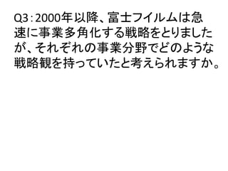 Q3：2000年以降、富士フイルムは急
速に事業多角化する戦略をとりました
が、それぞれの事業分野でどのような
戦略観を持っていたと考えられますか。	
 