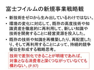 富士フイルムの新規事業戦略観	
•  新技術をゼロから生み出しているわけではない。
•  環境の変化に対応して、既存の高度技術や知
識資産を徹底的に再利用して、新しい知識や
技術を開発することに経営資源を投入した。	
  
•  既存の技術や知識を再構築したり、再配置した
り、そして再利用することによって、持続的競争
優位を形成する戦略思考。	
技術で差別化できることが明確であれば、	
  
対象となる消費者と深くつながっていなくても	
  
構わない。(P.97)	
 