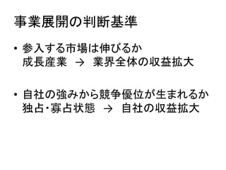 事業展開の判断基準	
•  参入する市場は伸びるか	
  
成長産業　→　業界全体の収益拡大	
  
•  自社の強みから競争優位が生まれるか	
  
独占・寡占状態　→　自社の収益拡大	
  
 