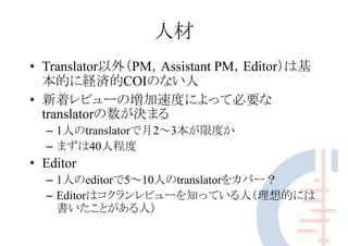 人材
• Translator以外（PM，Assistant PM，Editor）は基
本的に経済的COIのない人
• 新着レビューの増加速度によって必要な
translatorの数が決まる
– 1人のtranslatorで月2～3本が限度か
– まずは40人程度
• Editor
– 1人のeditorで5～10人のtranslatorをカバー？
– Editorはコクランレビューを知っている人（理想的には
書いたことがある人）
 
