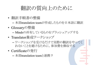 翻訳の質向上のために
• 翻訳手順書の整備
– 本部translation teamが作成したものを日本語に翻訳
• Glossaryの整備
– Mindsの所有しているものをブラッシュアップする
• Translator養成ワークショップ
– ワークショップを受けるだけで実際の翻訳をやってく
れないことを避けるために，参加費を徴収する
• Certificateの発行
– 本部translation teamと連携？
 