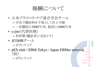 報酬について
• 日本プライマリ・ケア連合学会チーム
– 学会で翻訳料を予算として計上可能
– 一次翻訳に2000円/本，監訳に1000円/本
• e-jim（代替医療）
– 科研費（翻訳者に支払う？）
• JCOHRチーム
– ボランティア
• pES club / EBM-Tokyo / Japan EBMer network
（仮）
– ボランティア
 