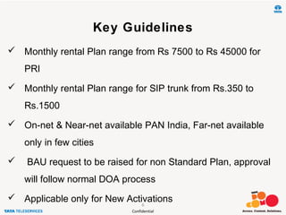 Confidential
Key Guidelines
 Monthly rental Plan range from Rs 7500 to Rs 45000 for
PRI
 Monthly rental Plan range for SIP trunk from Rs.350 to
Rs.1500
 On-net & Near-net available PAN India, Far-net available
only in few cities
 BAU request to be raised for non Standard Plan, approval
will follow normal DOA process
 Applicable only for New Activations6
 