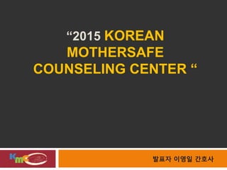 “2015 KOREAN
MOTHERSAFE
COUNSELING CENTER “
발표자 이영일 간호사
 