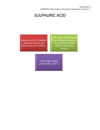 Hafiz Akmal 1
                     CHEMISTRY FOLIO chapter 9: Manufacture Substances in industry


              SULPHURIC ACID



                                  In the pure, concentrated
sulphuric acid is a diprotic      form, sulphuric acid is an
  (dibasic) mineral acid             oily, colourless liquid
 which does not volatise.             which is dense and
                                             viscous.




                    It has high boiling
                   point, that is 270 ˚C
 