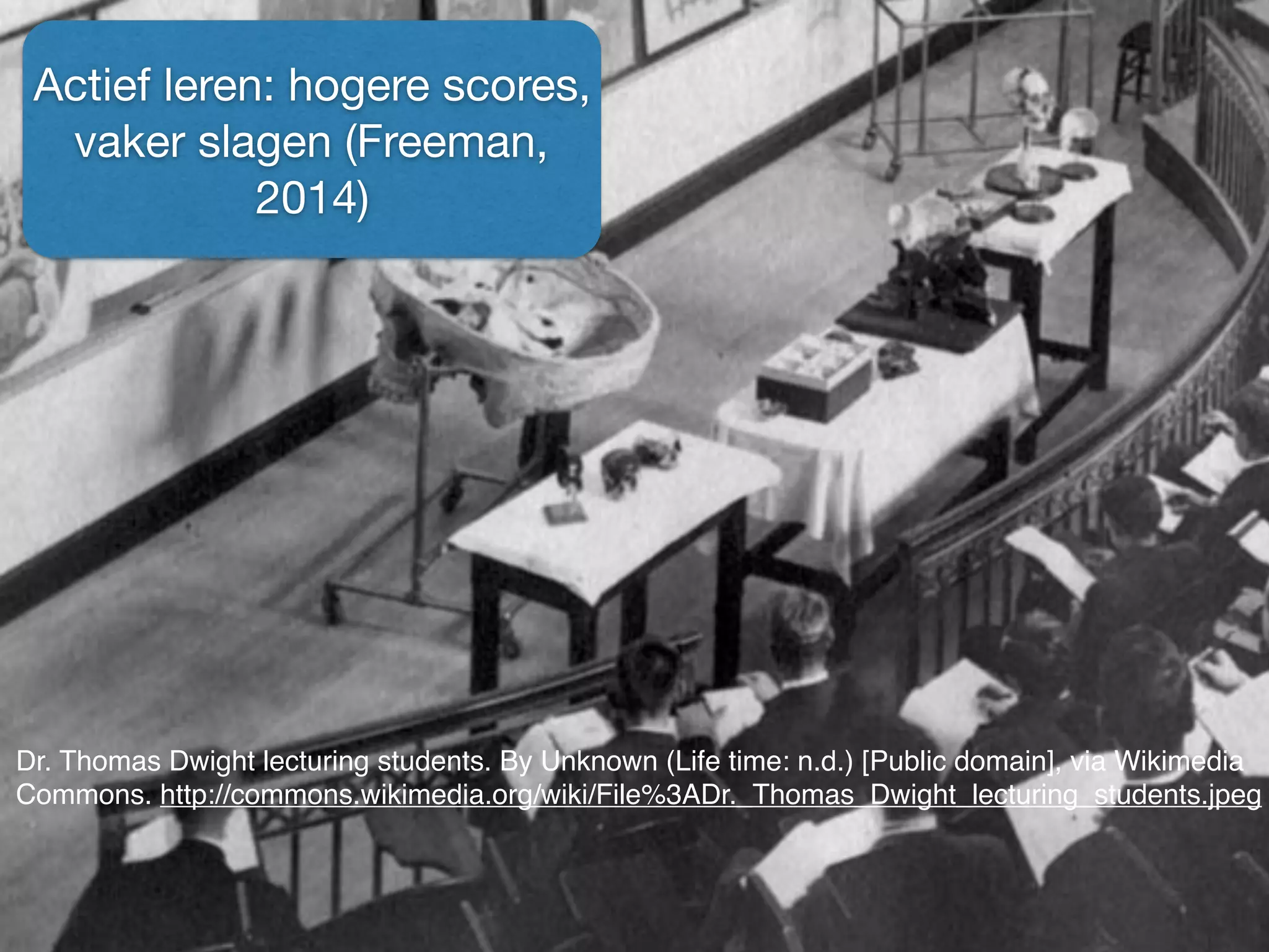 Dr. Thomas Dwight lecturing students. By Unknown (Life time: n.d.) [Public domain], via Wikimedia
Commons. http://commons.wikimedia.org/wiki/File%3ADr._Thomas_Dwight_lecturing_students.jpeg
Actief leren: hogere scores,
vaker slagen (Freeman,
2014)
 