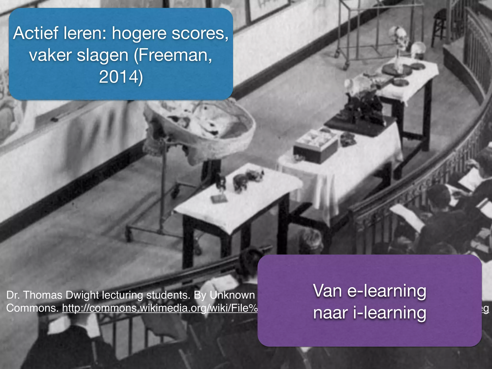 Dr. Thomas Dwight lecturing students. By Unknown (Life time: n.d.) [Public domain], via Wikimedia
Commons. http://commons.wikimedia.org/wiki/File%3ADr._Thomas_Dwight_lecturing_students.jpeg
Actief leren: hogere scores,
vaker slagen (Freeman,
2014)
Van e-learning 

naar i-learning
 