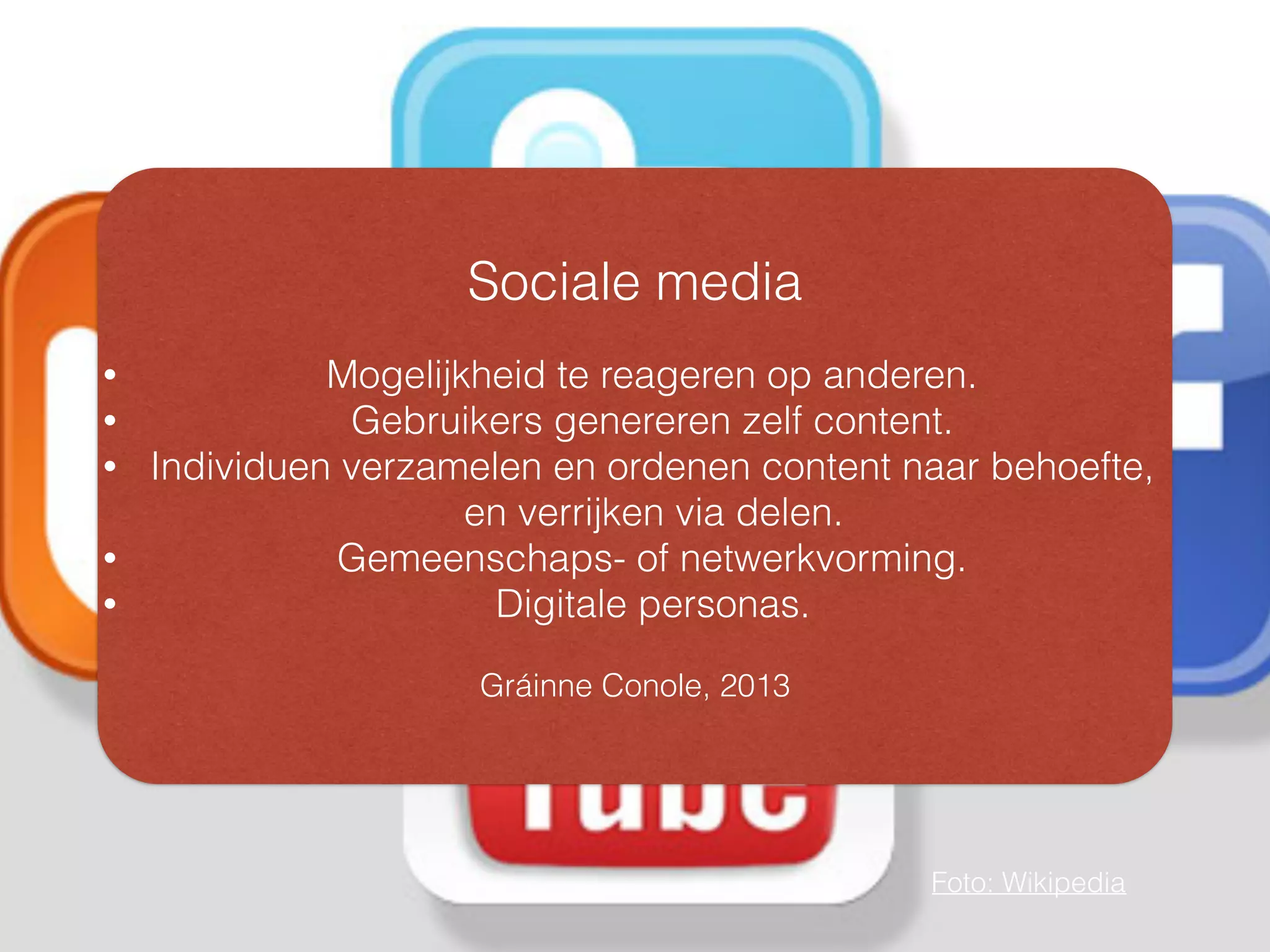 Sociale media
• Mogelijkheid te reageren op anderen.
• Gebruikers genereren zelf content.
• Individuen verzamelen en ordenen content naar behoefte,
en verrijken via delen.
• Gemeenschaps- of netwerkvorming.
• Digitale personas.
Gráinne Conole, 2013
Foto: Wikipedia
 