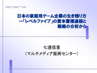 http://www.***.net
日本の家庭用ゲーム企業の生き残り方
―「レベルファイブ」の資本蓄積過程と
戦略の分析から
七邊信重
（マルチメディア振興センター）
 