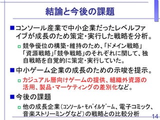 結論と今後の課題
コンソール産業で中小企業だったレベルファ
イブが成長のため策定・実行した戦略を分析。
 競争優位の構築・維持のため、「ドメイン戦略」
「資源戦略」「競争戦略」のそれぞれに関して、独
自戦略を自覚的に策定・実行していた。
中小ゲーム企業の成長のための示唆を提示。
 カジュアル層向けゲームの提供、組織外資源の
活用、製品・マーケティングの差別化など。
今後の課題
 他の成長企業（ｺﾝｿｰﾙ・ﾓﾊﾞｲﾙｹﾞｰﾑ、電子コミック、
音楽ストリーミングなど）の戦略との比較分析 14
 