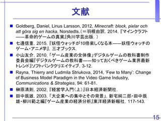 文献
 Goldberg, Daniel, Linus Larsson, 2012, Minecraft: block, pixlar och
att göra sig en hacka, Norstedts.（＝羽根由訳，2014，『マインクラフト
――革命的ゲームの真実』角川学芸出版．）
 七邊信重，2015，『妖怪ウォッチが10倍楽しくなる本――妖怪ウォッチの
ゲーム・アニメ学』，三才ブックス．
 小山友介，2010，「ゲーム産業の全体像」デジタルゲームの教科書制作
委員会編『デジタルゲームの教科書――知っておくべきゲーム業界最新
トレンド』ソフトバンククリエイティブ，3-12．
 Rayna, Thierry and Ludmila Striukova, 2014, ‘Few to Many’: Change
of Business Model Paradigm in the Video Game Industry,
Communications & Strategies, 94: 61-81.
 榊原清則，2002，『経営学入門（上）』日本経済新聞社．
 田中辰雄，2003，「大企業への集中とその背景」，新宅純二郎・田中辰
雄・柳川範之編『ゲーム産業の経済分析』東洋経済新報社，117-143．
15
 