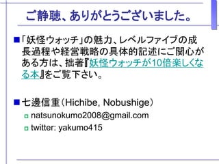 ご静聴、ありがとうございました。
「妖怪ウォッチ」の魅力、レベルファイブの成
長過程や経営戦略の具体的記述にご関心が
ある方は、拙著『妖怪ウォッチが10倍楽しくな
る本』をご覧下さい。
七邊信重（Hichibe, Nobushige）
 natsunokumo2008@gmail.com
 twitter: yakumo415
 