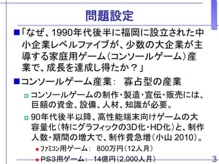問題設定
「なぜ、1990年代後半に福岡に設立された中
小企業レベルファイブが、少数の大企業が主
導する家庭用ゲーム（コンソールゲーム）産
業で、成長を達成し得たか？」
コンソールゲーム産業： 寡占型の産業
 コンソールゲームの制作・製造・宣伝・販売には、
巨額の資金、設備、人材、知識が必要。
 90年代後半以降、高性能端末向けゲームの大
容量化（特にグラフィックの3D化・HD化）と、制作
人数・期間の増大で、制作費急増（小山 2010）。
 ﾌｧﾐｺﾝ用ゲーム： 800万円（12人月）
 ＰＳ３用ゲーム： 14億円（2,000人月） 3
 