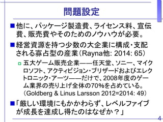 問題設定
4
他に、パッケージ製造費、ライセンス料、宣伝
費、販売費やそのためのノウハウが必要。
経営資源を持つ少数の大企業に構成・支配
される寡占型の産業（Rayna他: 2014: 65）
 五大ゲーム販売企業――任天堂、ソニー、マイク
ロソフト、アクティビジョン・ブリザードおよびエレク
トロニック・アーツ――だけで、2008年度のゲー
ム業界の売り上げ全体の70％を占めている。
（Goldberg & Linus Larsson 2012=2014: 49）
「厳しい環境にもかかわらず、レベルファイブ
が成長を達成し得たのはなぜか？」
 