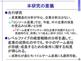 本研究の意義
先行研究
 産業構造の分析が中心。企業分析は少ない。
 「コンソール産業」では、今後、中小企業の成長
の見込みは薄いと分析
 「ゲーム産業でベンチャー的な企業が活躍するという
英雄時代は、終焉しつつある」（田中 2003: 118, 139）。
レベルファイブの経営戦略の分析を通して、
産業の成熟化の中でも、中小のゲーム会社
が存続・成長するための条件に関する知見
が得られる。
 成熟化が進むモバイルゲーム産業にも適用可能。
6
 