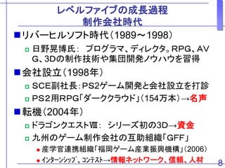 レベルファイブの成長過程
制作会社時代
リバーヒルソフト時代（1989～1998）
 日野晃博氏： プログラマ、ディレクタ。ＲＰＧ、ＡＶ
Ｇ、3Ｄの制作技術や集団開発ノウハウを習得
会社設立（1998年）
 ＳＣＥ副社長：ＰＳ2ゲーム開発と会社設立を打診
 ＰＳ２用ＲＰＧ「ダーククラウド」（154万本）→名声
転機（2004年）
 ドラゴンクエストⅧ： シリーズ初の3Ｄ→資金
 九州のゲーム制作会社の互助組織「ＧＦＦ」
 産学官連携組織「福岡ゲーム産業振興機構」（2006）
 ｲﾝﾀｰﾝｼｯﾌﾟ、ｺﾝﾃｽﾄ→情報ネットワーク、信頼、人材 8
 