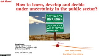 How to learn, develop and decide
under uncertainty in the public sector?
Rome, 28. October 2015
Autor Klaus Haasis
klaushaasis.de
CC BY-SA 2015
ask klaus!
Klaus Haasis,
Dipl.Ing. Dipl.Journalist
Personcentered Counsellor GwG
Systemic Coach DBVC
DISCOVERYOUR  
WAY BY MOVING
FORWARD
 