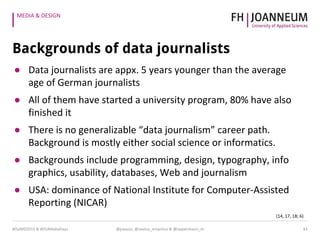 MEDIA & DESIGN
Backgrounds of data journalists
● Data journalists are appx. 5 years younger than the average
age of German journalists
● All of them have started a university program, 80% have also
finished it
● There is no generalizable “data journalism” career path.
Background is mostly either social science or informatics.
● Backgrounds include programming, design, typography, info
graphics, usability, databases, Web and journalism
● USA: dominance of National Institute for Computer-Assisted
Reporting (NICAR)
(14, 17, 18; 6)
43@julauss, @sextus_empirico & @oppermann_m#DuMD2015 & #DUMediaDays
 